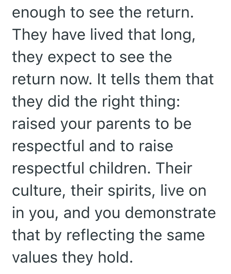 enough to see the return. They have lived that long, they expect to see the return now. It tells them that they did the right thing: raised your parents to be respectful and to raise respectful children. Their culture, their spirits, live on in you, and you demonstrate that by reflecting the same values they hold.