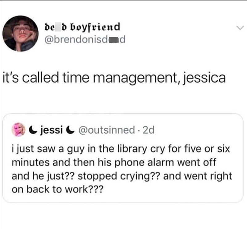 de d boyfriend @brendonisd d it's called time management, jessica jessi@outsinned. 2d i just saw a guy in the library cry for five or six minutes and then his phone alarm went off and he just?? stopped crying?? and went right on back to work???