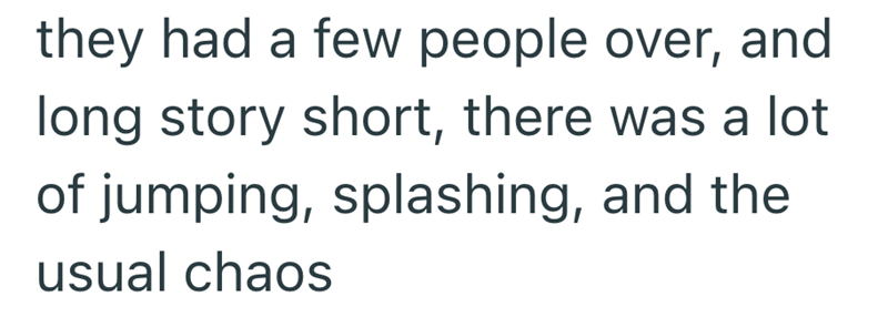 they had a few people over, and long story short, there was a lot of jumping, splashing, and the usual chaos