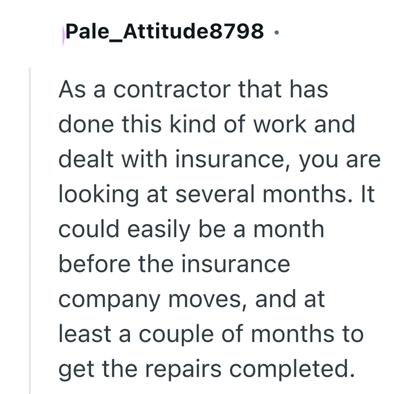 Pale_Attitude8798 As a contractor that has done this kind of work and dealt with insurance, you are looking at several months. It could easily be a month before the insurance company moves, and at least a couple of months to get the repairs completed.