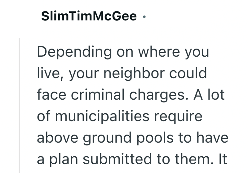 SlimTimMcGee • Depending on where you live, your neighbor could face criminal charges. A lot of municipalities require above ground pools to have a plan submitted to them. It