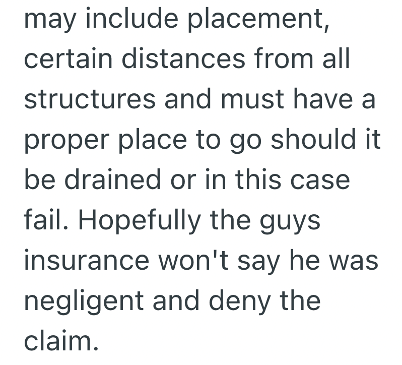 may include placement, certain distances from all structures and must have a proper place to go should it be drained or in this case fail. Hopefully the guys insurance won't say he was negligent and deny the claim.