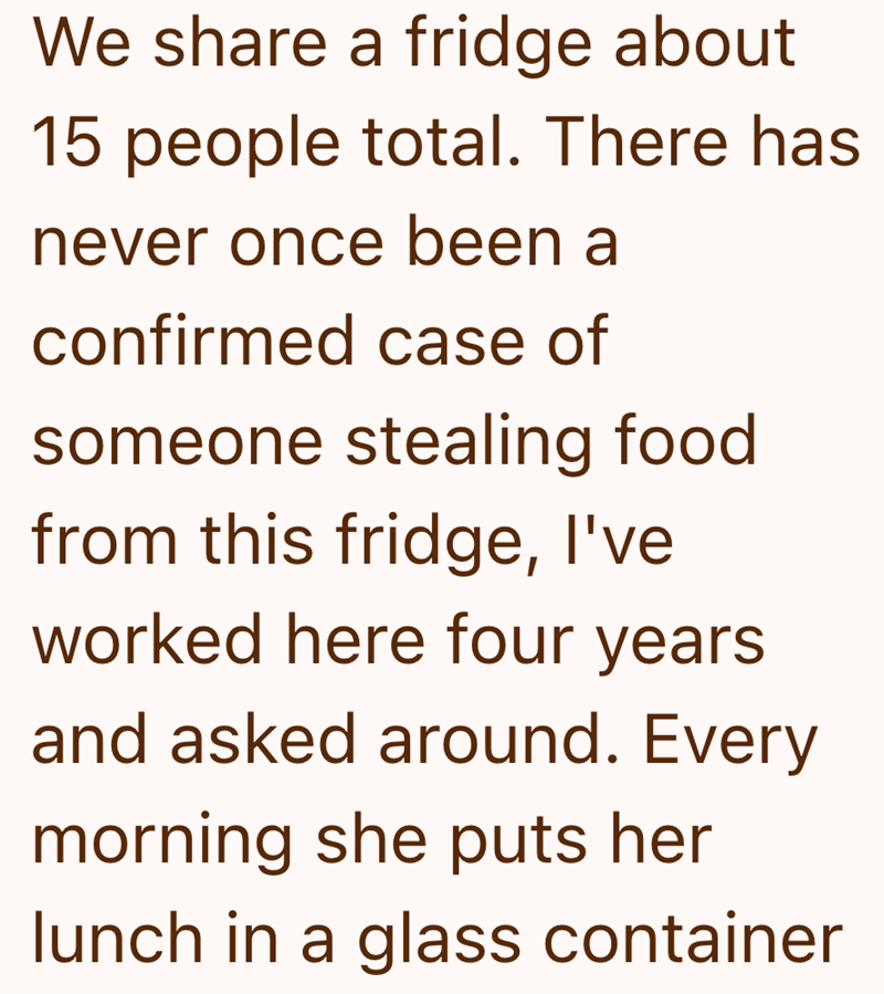 We share a fridge about 15 people total. There has never once been a confirmed case of someone stealing food from this fridge, I've worked here four years and asked around. Every morning she puts her lunch in a glass container