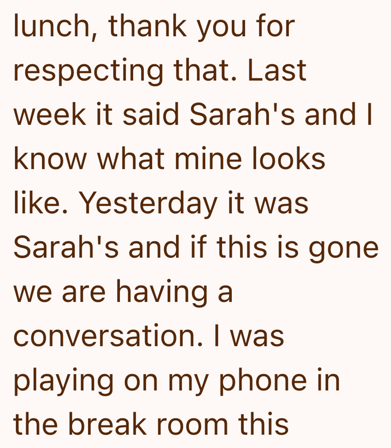 lunch, thank you for respecting that. Last week it said Sarah's and I know what mine looks like. Yesterday it was Sarah's and if this is gone we are having a conversation. I was playing on my phone in the break room this