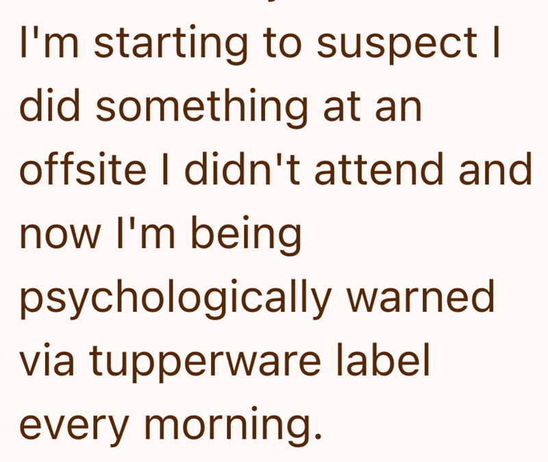 I'm starting to suspect I did something at an offsite I didn't attend and now I'm being psychologically warned via tupperware label every morning.