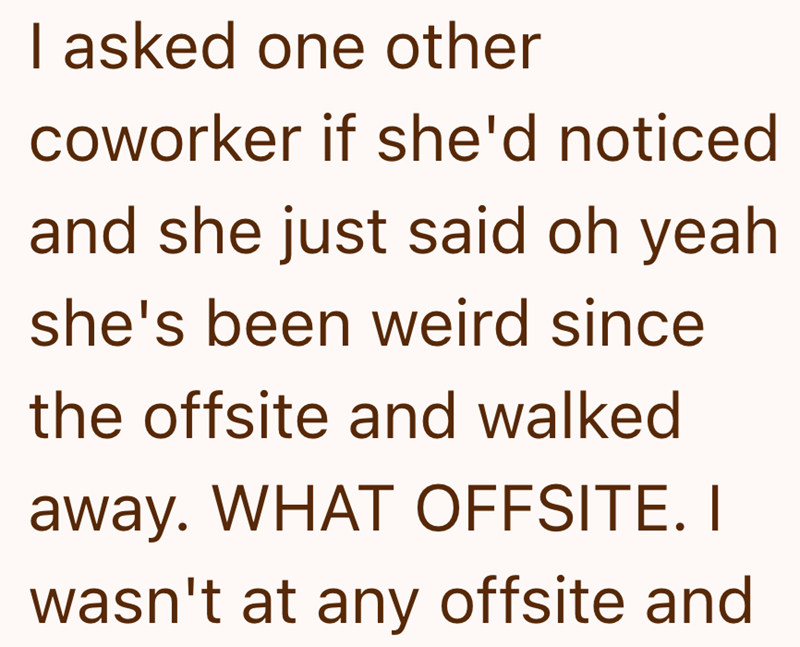 I asked one other coworker if she'd noticed and she just said oh yeah she's been weird since the offsite and walked away. WHAT OFFSITE. I wasn't at any offsite and