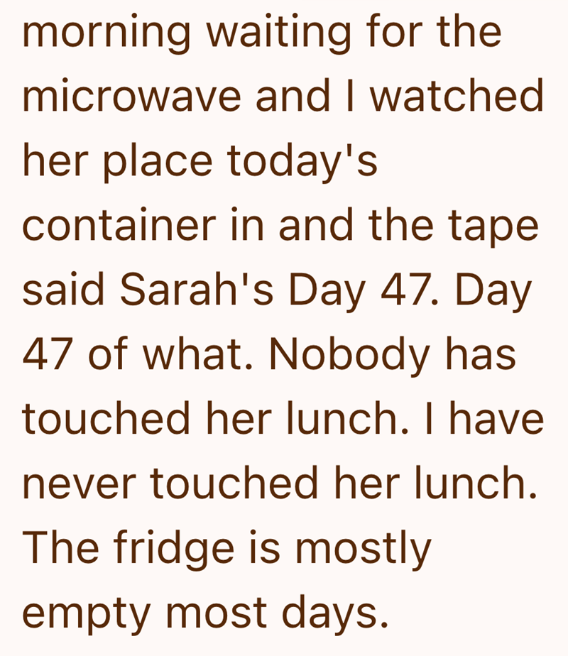 morning waiting for the microwave and I watched her place today's container in and the tape said Sarah's Day 47. Day 47 of what. Nobody has touched her lunch. I have never touched her lunch. The fridge is mostly empty most days.