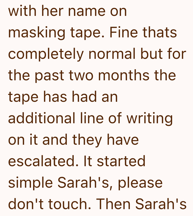 with her name on masking tape. Fine thats completely normal but for the past two months the tape has had an additional line of writing on it and they have escalated. It started simple Sarah's, please don't touch. Then Sarah's
