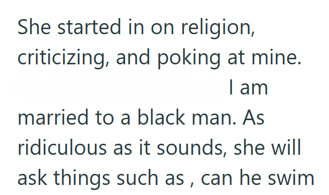 She started in on religion, criticizing, and poking at mine. I am married to a black man. As ridiculous as it sounds, she will ask things such as, can he swim
