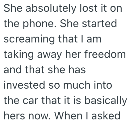 She absolutely lost it on the phone. She started screaming that I am taking away her freedom and that she has invested so much into the car that it is basically. hers now. When I asked