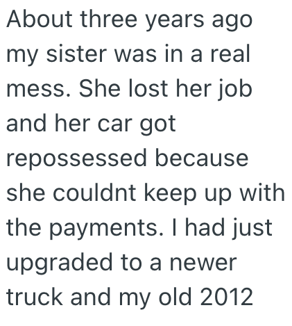 About three years ago my sister was in a real mess. She lost her job and her car got repossessed because she couldnt keep up with the payments. I had just upgraded to a newer truck and my old 2012