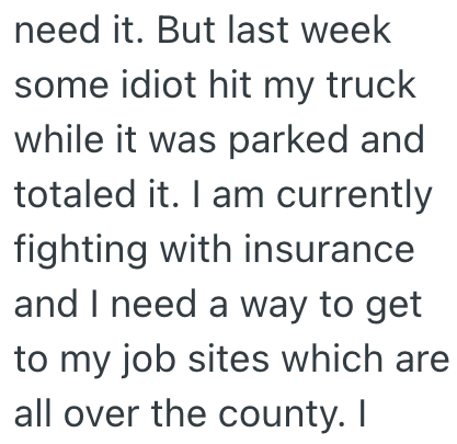 need it. But last week some idiot hit my truck while it was parked and totaled it. I am currently fighting with insurance and I need a way to get to my job sites which are all over the county. I