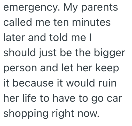 emergency. My parents called me ten minutes later and told me I should just be the bigger person and let her keep it because it would ruin her life to have to go car shopping right now.