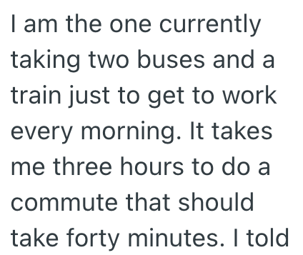 I am the one currently taking two buses and a train just to get to work every morning. It takes me three hours to do a commute that should take forty minutes. I told