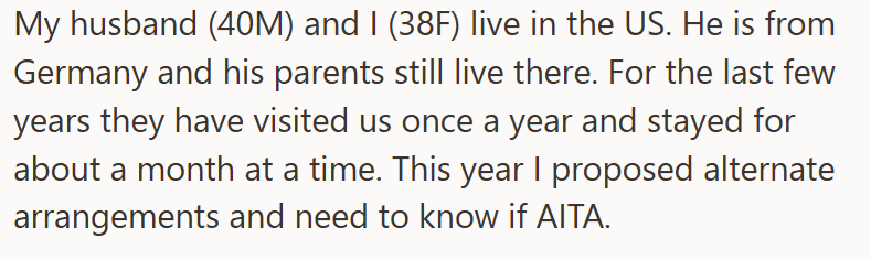 My husband (40M) and I (38F) live in the US. He is from Germany and his parents still live there. For the last few years they have visited us once a year and stayed for about a month at a time. This year I proposed alternate arrangements and need to know if AITA.
