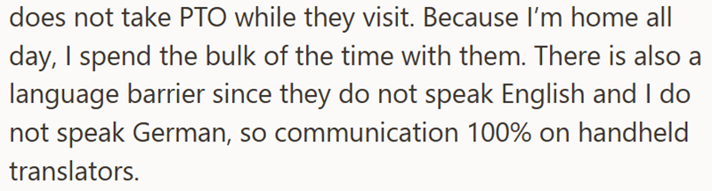 does not take PTO while they visit. Because I'm home all day, I spend the bulk of the time with them. There is also a language barrier since they do not speak English and I do not speak German, so communication 100% on handheld translators.
