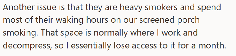 Another issue is that they are heavy smokers and spend most of their waking hours on our screened porch smoking. That space is normally where I work and decompress, so I essentially lose access to it for a month.