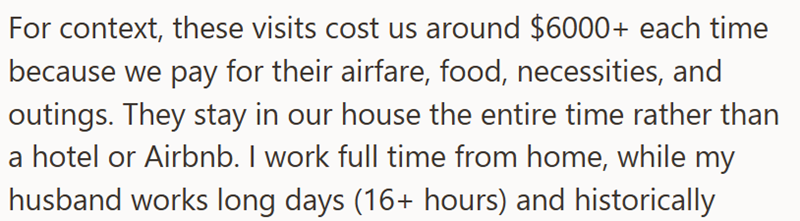 For context, these visits cost us around $6000+ each time because we pay for their airfare, food, necessities, and outings. They stay in our house the entire time rather than a hotel or Airbnb. I work full time from home, while my husband works long days (16+ hours) and historically