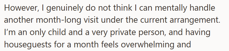However, I genuinely do not think I can mentally handle another month-long visit under the current arrangement. I'm an only child and a very private person, and having houseguests for a month feels overwhelming and