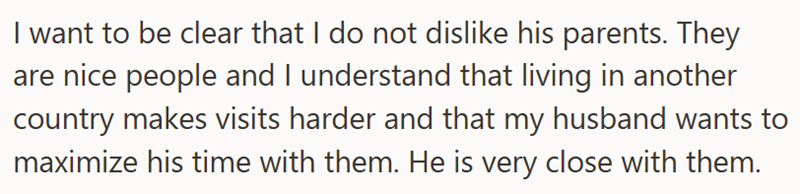 I want to be clear that I do not dislike his parents. They are nice people and I understand that living in another country makes visits harder and that my husband wants to maximize his time with them. He is very close with them.