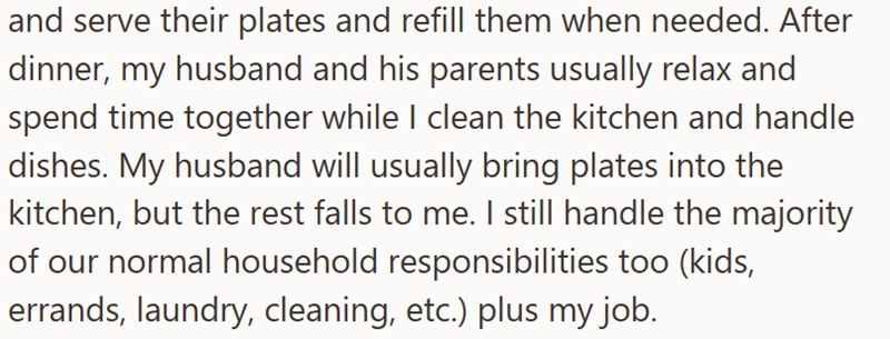 and serve their plates and refill them when needed. After dinner, my husband and his parents usually relax and spend time together while I clean the kitchen and handle dishes. My husband will usually bring plates into the kitchen, but the rest falls to me. I still handle the majority of our normal household responsibilities too (kids, errands, laundry, cleaning, etc.) plus my job.