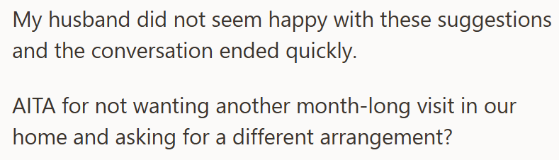 My husband did not seem happy with these suggestions and the conversation ended quickly. AITA for not wanting another month-long visit in our home and asking for a different arrangement?