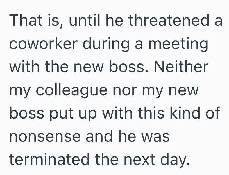 That is, until he threatened a coworker during a meeting with the new boss. Neither my colleague nor my new boss put up with this kind of nonsense and he was terminated the next day.