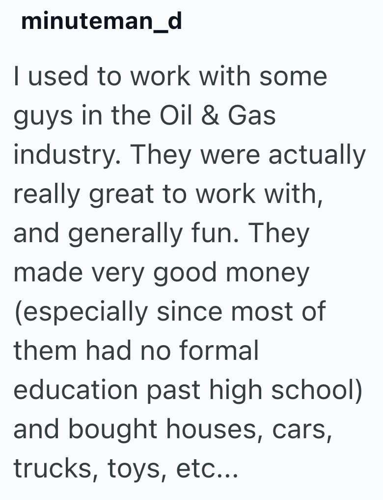 minuteman_d I used to work with some guys in the Oil & Gas industry. They were actually really great to work with, and generally fun. They made very good money (especially since most of them had no formal education past high school) and bought houses, cars, trucks, toys, etc...