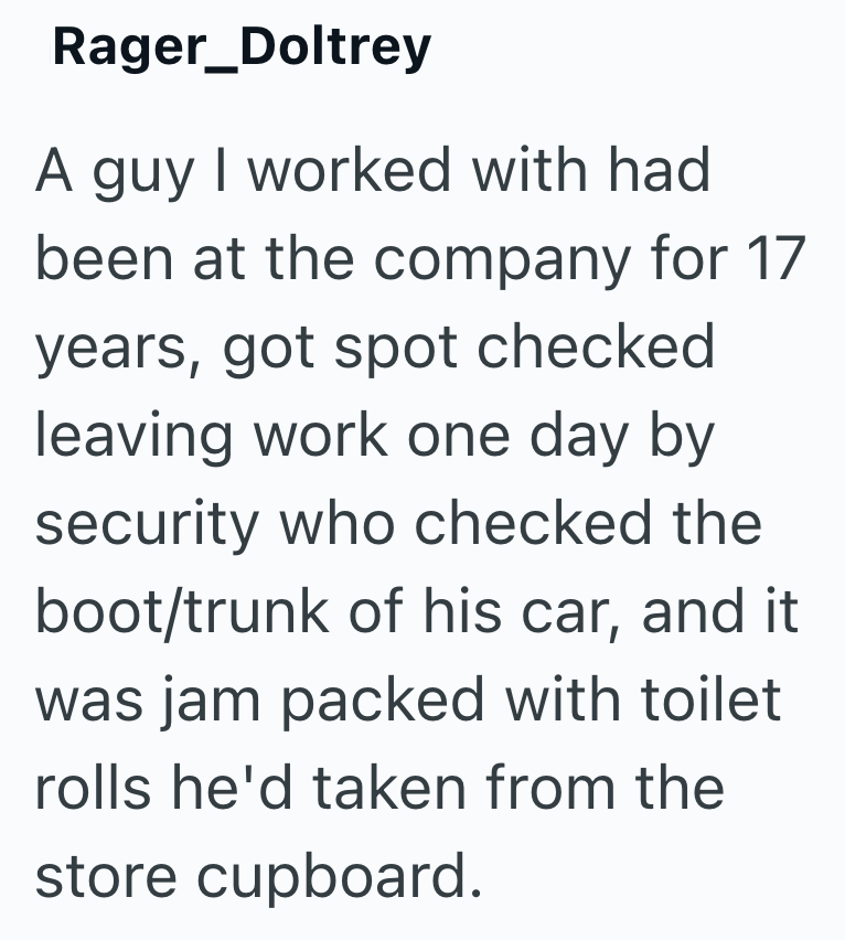 Rager_Doltrey A guy I worked with had been at the company for 17 years, got spot checked leaving work one day by security who checked the boot/trunk of his car, and it was jam packed with toilet rolls he'd taken from the store cupboard.