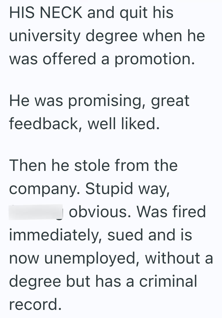 HIS NECK and quit his university degree when he was offered a promotion. He was promising, great feedback, well liked. Then he stole from the company. Stupid way, obvious. Was fired immediately, sued and is now unemployed, without a degree but has a criminal record.