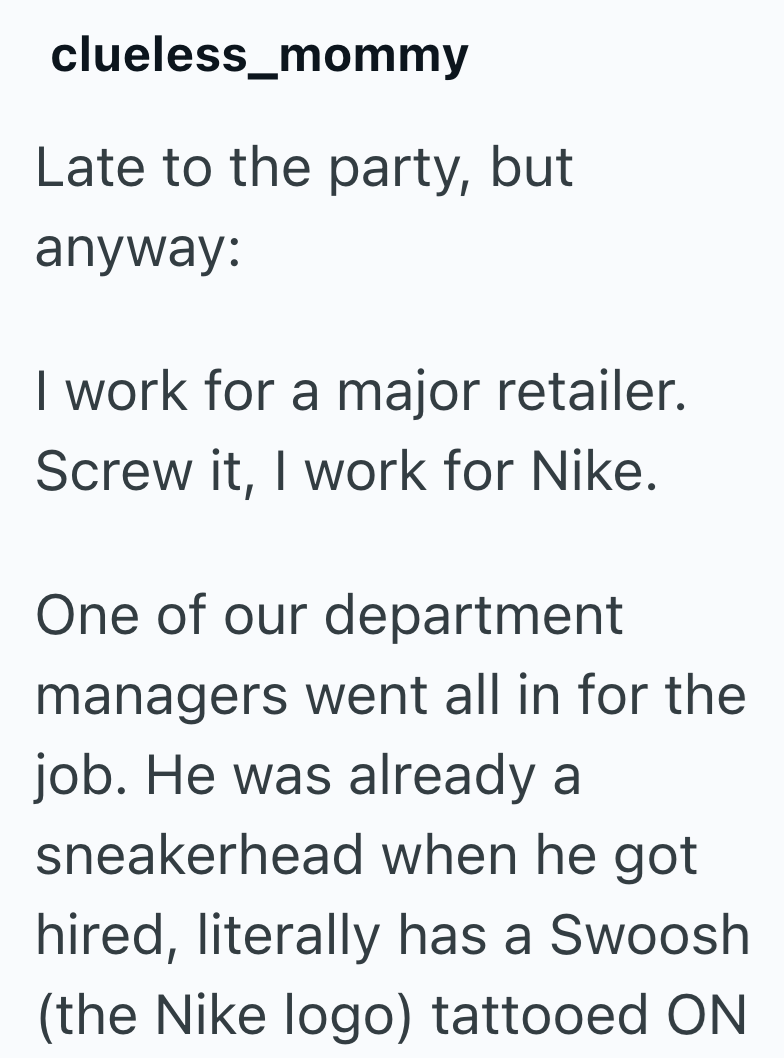 clueless_mommy Late to the party, but anyway: I work for a major retailer. Screw it, I work for Nike. One of our department managers went all in for the job. He was already a sneakerhead when he got hired, literally has a Swoosh (the Nike logo) tattooed ON