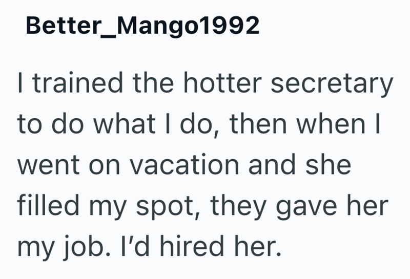 Better_Mango1992 I trained the hotter secretary to do what I do, then when I went on vacation and she filled my spot, they gave her my job. I'd hired her.