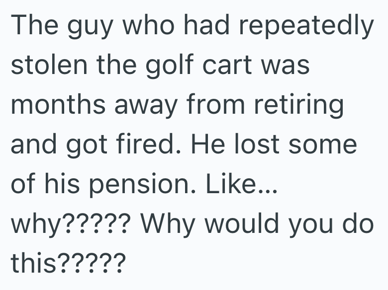 The guy who had repeatedly stolen the golf cart was months away from retiring. and got fired. He lost some of his pension. Like... why????? Why would you do this?????