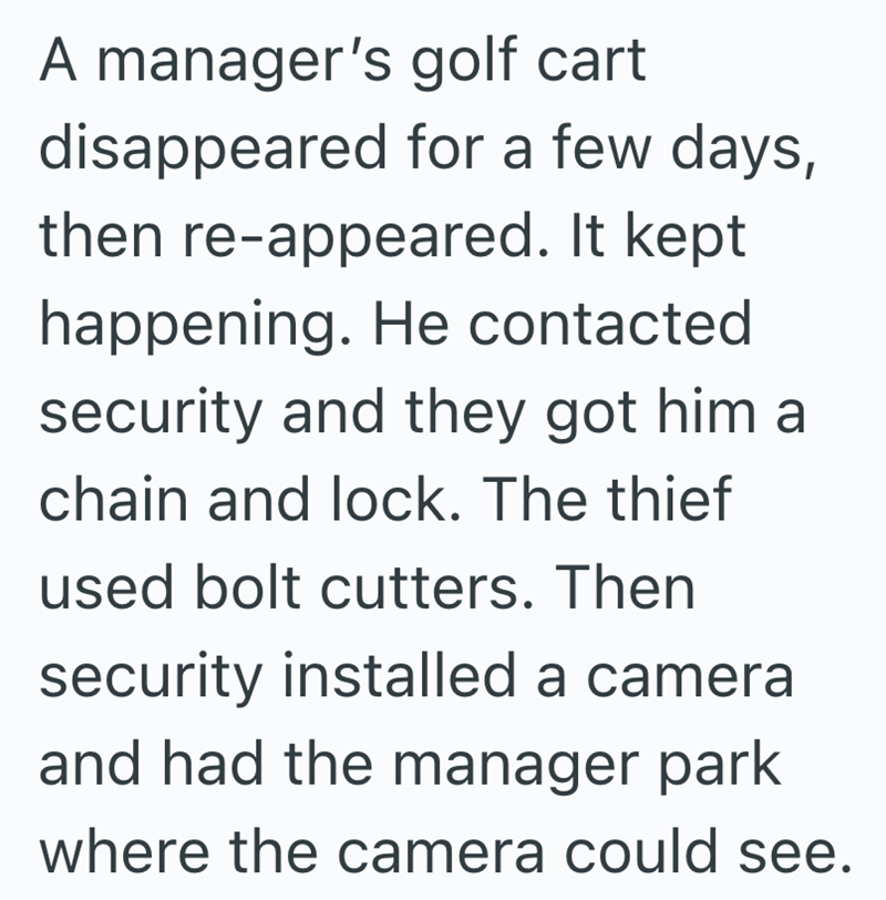 A manager's golf cart disappeared for a few days, then re-appeared. It kept happening. He contacted security and they got him a chain and lock. The thief used bolt cutters. Then security installed a camera and had the manager park where the camera could see.