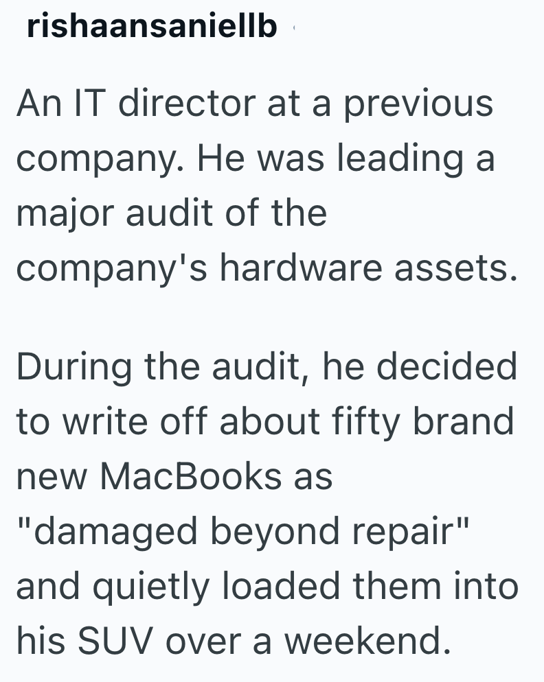 rishaansaniellb An IT director at a previous company. He was leading a major audit of the company's hardware assets. During the audit, he decided to write off about fifty brand new MacBooks as "damaged beyond repair" and quietly loaded them into his SUV over a weekend.