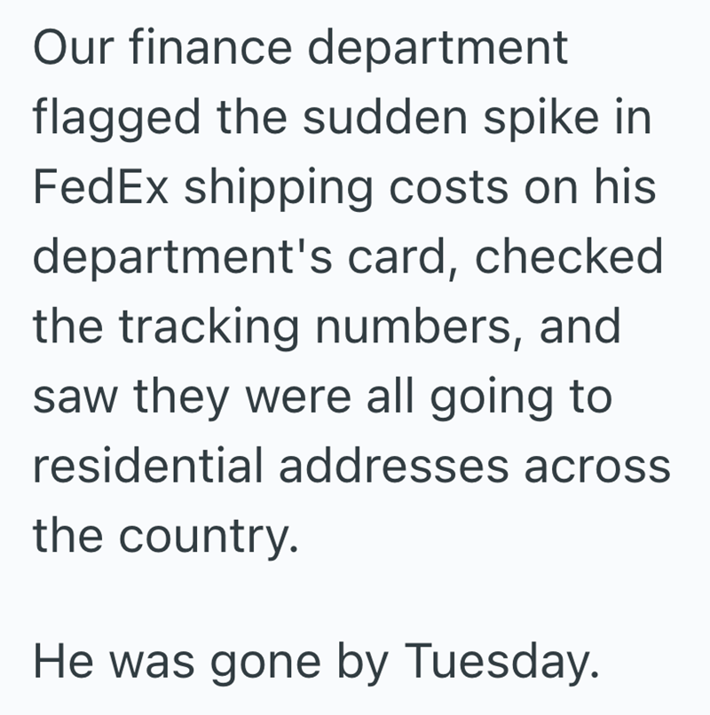 Our finance department flagged the sudden spike in FedEx shipping costs on his department's card, checked the tracking numbers, and saw they were all going to residential addresses across the country. He was gone by Tuesday.