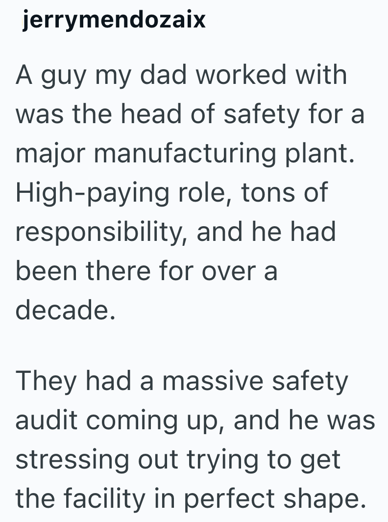 jerrymendozaix A guy my dad worked with was the head of safety for a major manufacturing plant. High-paying role, tons of responsibility, and he had been there for over a decade. They had a massive safety audit coming up, and he was stressing out trying to get the facility in perfect shape.