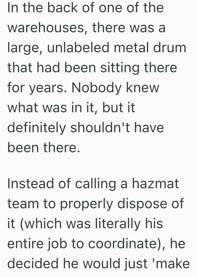 In the back of one of the warehouses, there was a large, unlabeled metal drum that had been sitting there for years. Nobody knew what was in it, but it definitely shouldn't have been there. Instead of calling a hazmat team to properly dispose of it (which was literally his entire job to coordinate), he decided he would just 'make