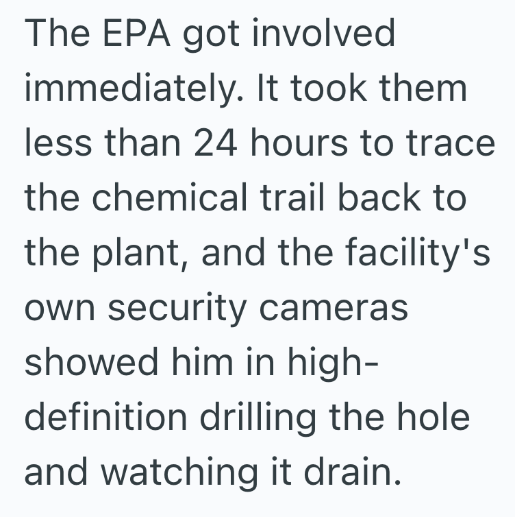 The EPA got involved immediately. It took them less than 24 hours to trace the chemical trail back to the plant, and the facility's own security cameras showed him in high- definition drilling the hole and watching it drain.