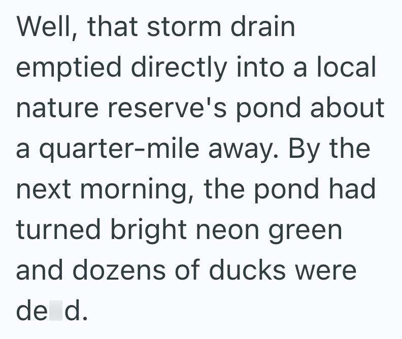 Well, that storm drain emptied directly into a local nature reserve's pond about a quarter-mile away. By the next morning, the pond had turned bright neon green and dozens of ducks were de d.