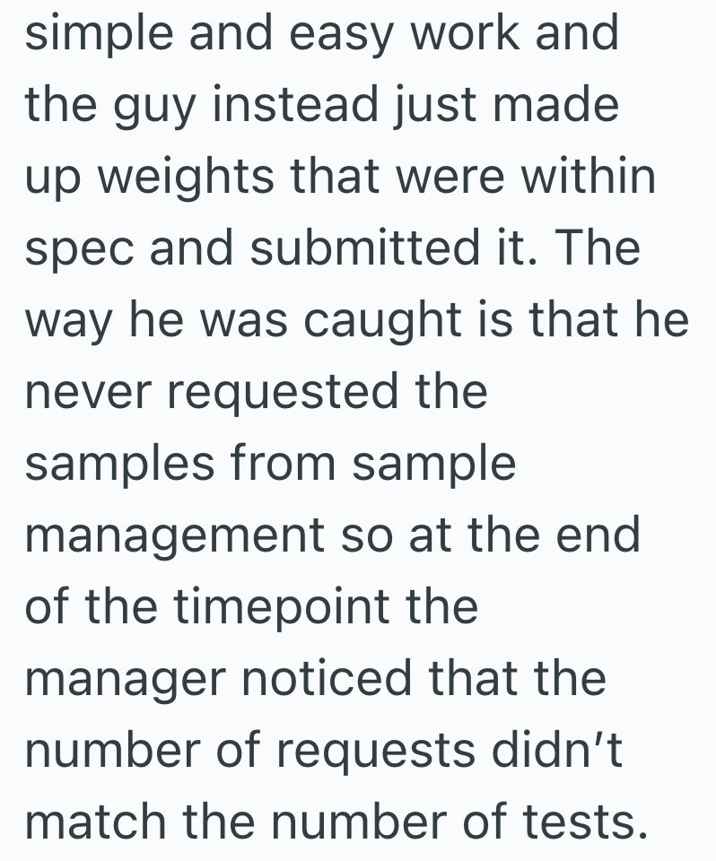 simple and easy work and the guy instead just made up weights that were within spec and submitted it. The way he was caught is that he never requested the samples from sample management so at the end of the timepoint the manager noticed that the number of requests didn't match the number of tests.