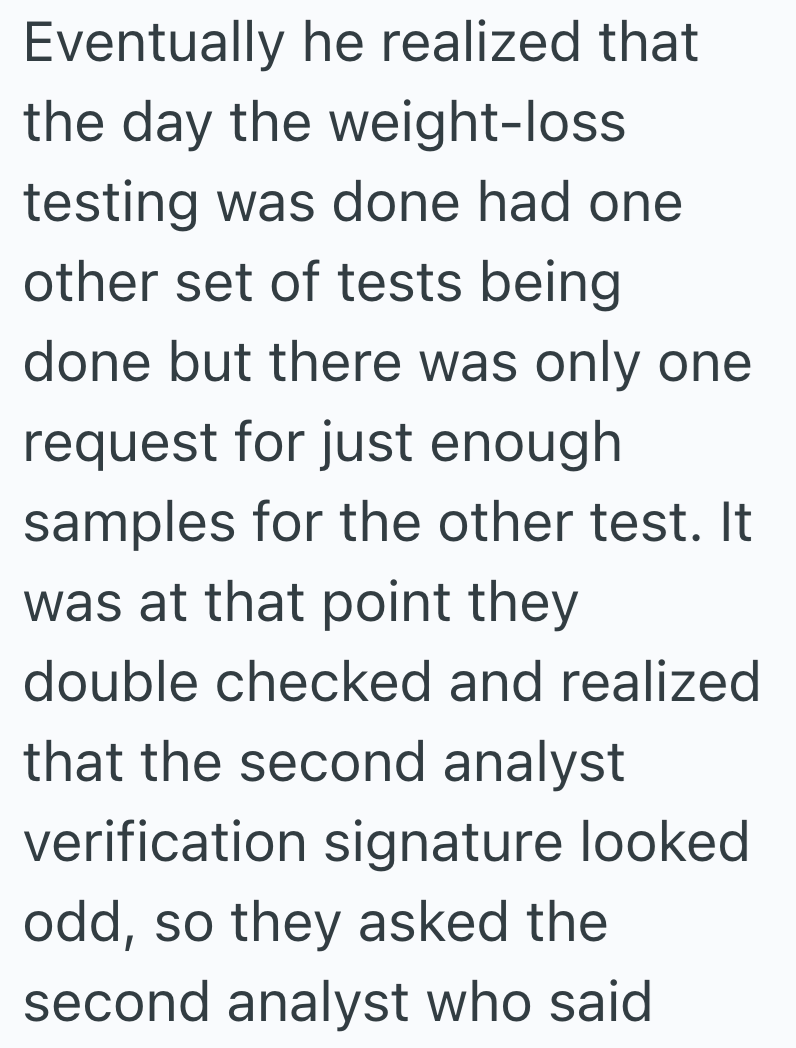 Eventually he realized that the day the weight-loss testing was done had one other set of tests being done but there was only one request for just enough samples for the other test. It was at that point they double checked and realized that the second analyst verification signature looked odd, so they asked the second analyst who said