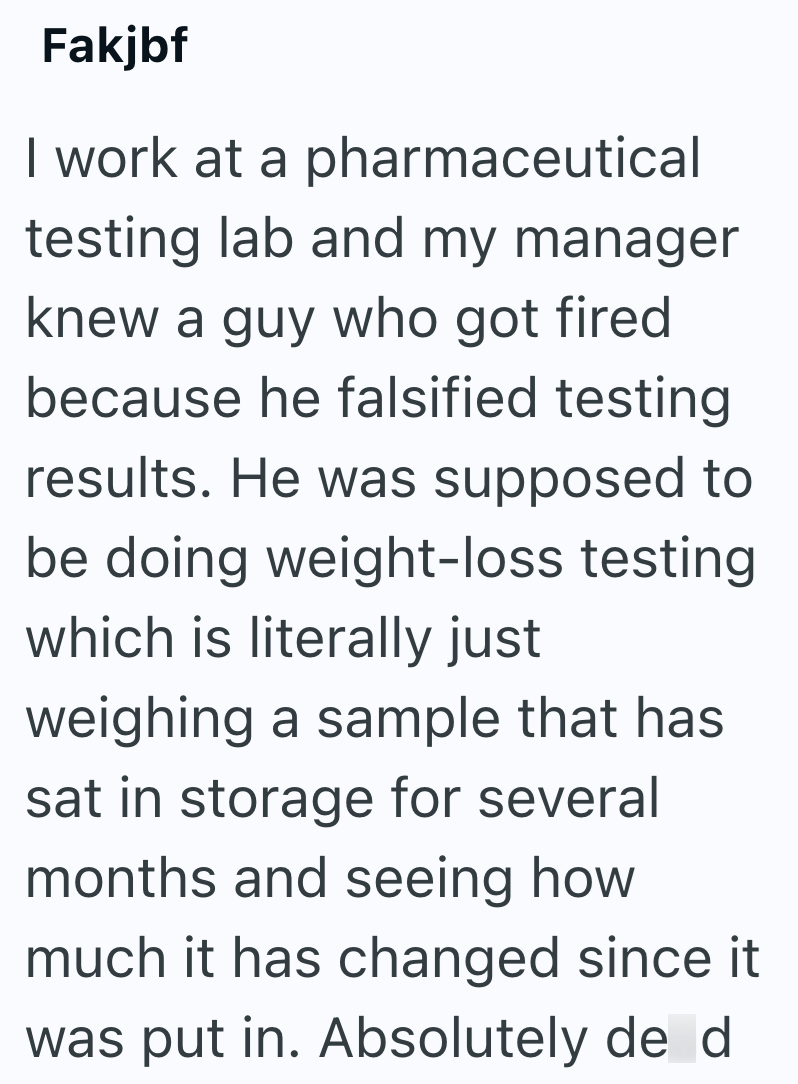 Fakjbf I work at a pharmaceutical testing lab and my manager knew a guy who got fired because he falsified testing. results. He was supposed to be doing weight-loss testing which is literally just weighing a sample that has sat in storage for several months and seeing how much it has changed since it was put in. Absolutely de d