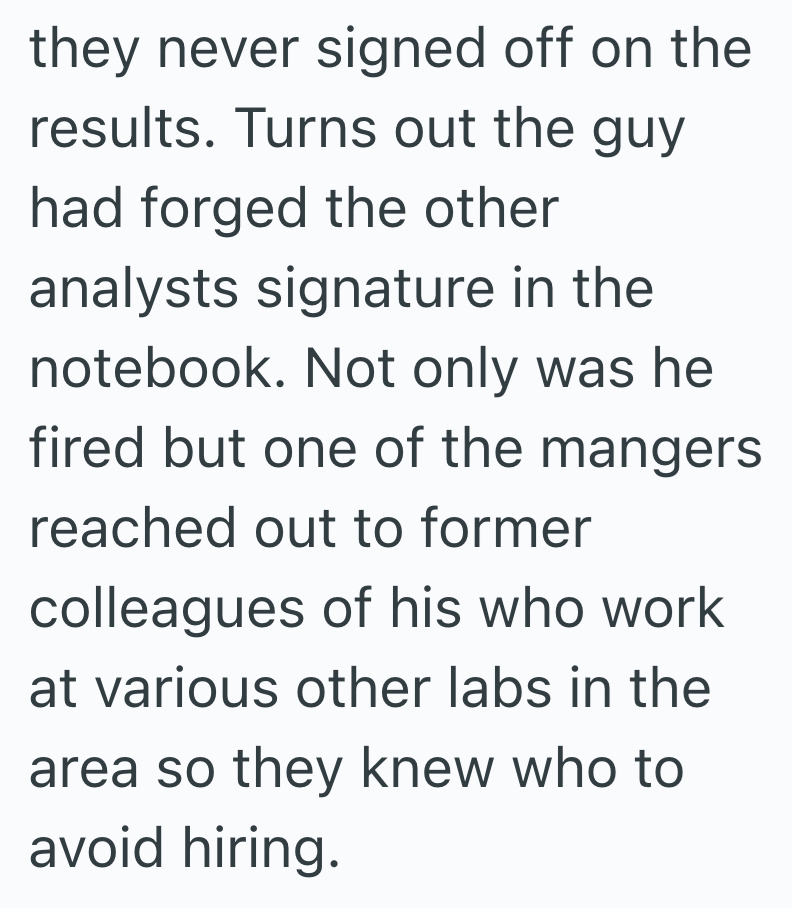 they never signed off on the results. Turns out the guy had forged the other analysts signature in the notebook. Not only was he fired but one of the mangers reached out to former colleagues of his who work at various other labs in the area so they knew who to avoid hiring.
