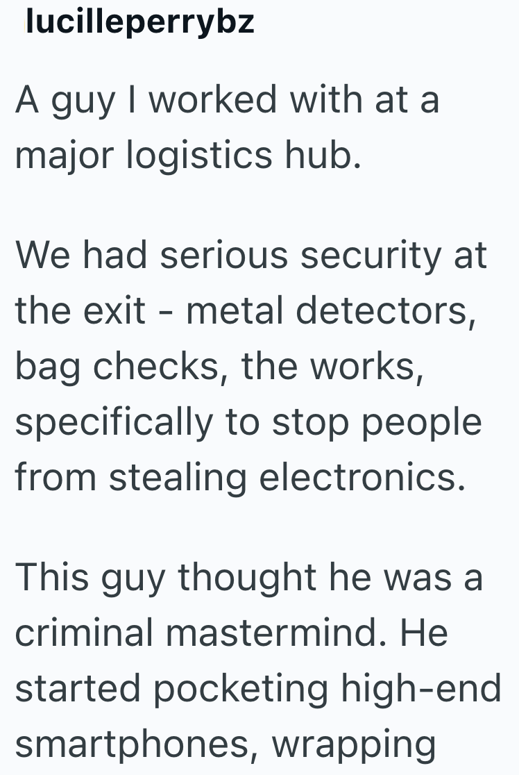 lucilleperrybz A guy I worked with at a major logistics hub. We had serious security at the exit - metal detectors, bag checks, the works, specifically to stop people from stealing electronics. This guy thought he was a criminal mastermind. He started pocketing high-end smartphones, wrapping
