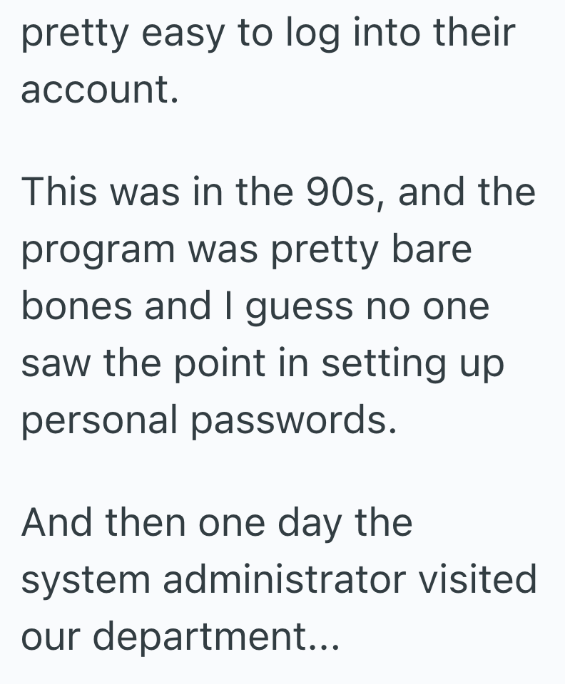 pretty easy to log into their account. This was in the 90s, and the program was pretty bare bones and I guess no one saw the point in setting up personal passwords. And then one day the system administrator visited our department...