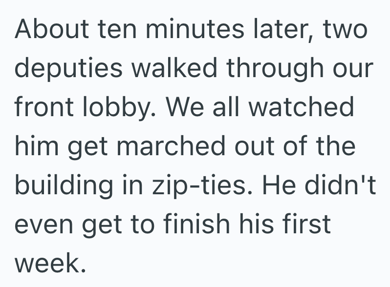 About ten minutes later, two deputies walked through our front lobby. We all watched him get marched out of the building in zip-ties. He didn't even get to finish his first week.