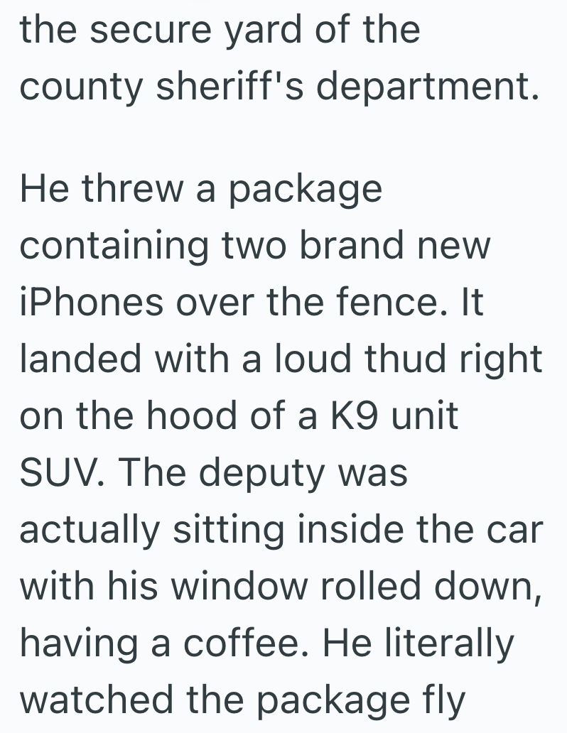 the secure yard of the county sheriff's department. He threw a package containing two brand new iPhones over the fence. It landed with a loud thud right on the hood of a K9 unit SUV. The deputy was actually sitting inside the car with his window rolled down, having a coffee. He literally watched the package fly