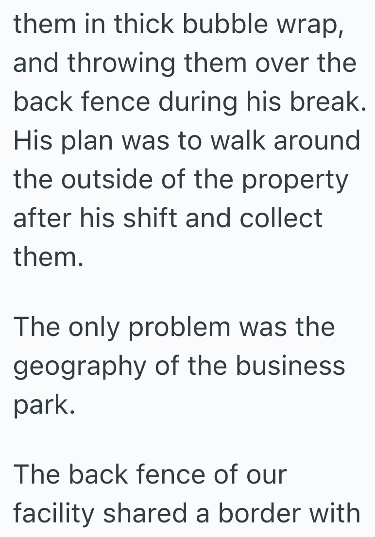 them in thick bubble wrap, and throwing them over the back fence during his break. His plan was to walk around the outside of the property after his shift and collect them. The only problem was the geography of the business park. The back fence of our facility shared a border with