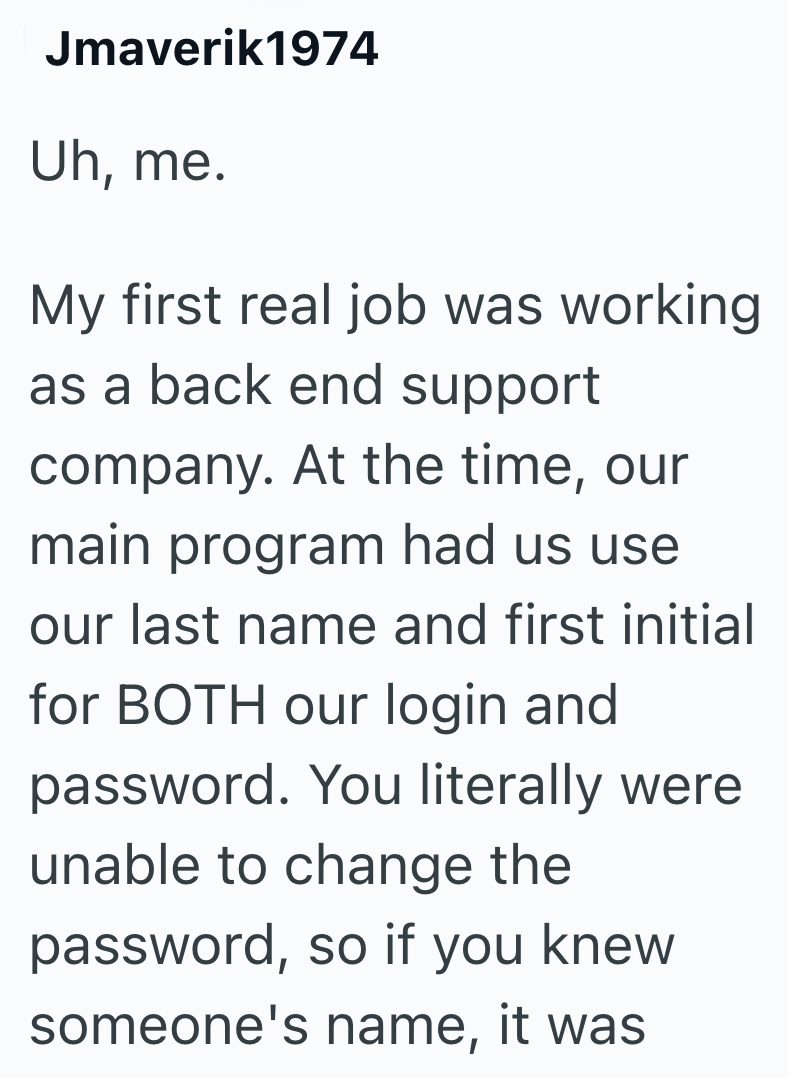 Jmaverik1974 Uh, me. My first real job was working as a back end support company. At the time, our main program had us use our last name and first initial for BOTH our login and password. You literally were unable to change the password, so if you knew someone's name, it was